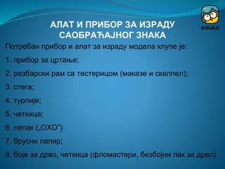 Потребан прибор и алат за израду модела клупе је:
1. прибор за цртање;
2. резбарски рам са тестерицом (маказе и скалпел);
3. стега;
4. турпије;
5. четкица;
6. лепак („ОХО”)
7. брусни папир;
8. боје за дрво, четкица (фломастери, безбојни лак за дрво)
АЛАТ И ПРИБОР ЗА ИЗРАДУ
САОБРАЋАЈНОГ ЗНАКА
 