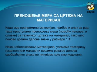 Када смо припремили материјал, прибор и алат за рад,
тада приступамо преношењу мера (помоћу лењира, и
оловке) са техничког цртежа на материјал, тако што
поново цртамо делове знака у размери 1:1.
Након обележавања материјала, узимамо тестерицу
(скалпел или маказе) и вршимо резање делова
саобраћајног знака по линијама које смо исцртали.
ПРЕНОШЕЊЕ МЕРА СА ЦРТЕЖА НА
МАТЕРИЈАЛ
 