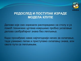 Делове које смо изрезали распоредимо на столу и уз
помоћ техничких цртежа извршимо пробно уклапање
делова саобраћајног знака без лепљења.
Када пронађемо нама најпогоднији начин за склапање,
тада узимамо лепак и приступамо склапању знака, али
овога пута са лепљењем.
РЕДОСЛЕД И ПОСТУПАК ИЗРАДЕ
МОДЕЛА КЛУПЕ
 