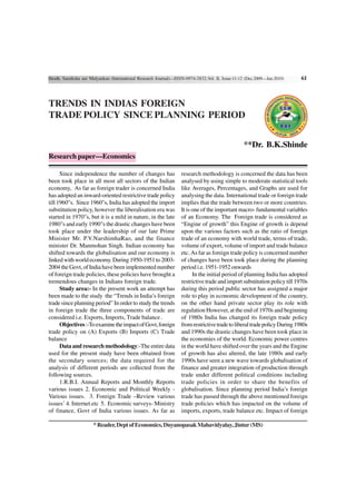 Shodh, Samiksha aur Mulyankan (International Research Journal)—ISSN-0974-2832,Vol. II, Issue-11-12 (Dec.2009—Jan.2010)    61



TRENDS IN INDIAS FOREIGN
TRADE POLICY SINCE PLANNING PERIOD


                                                                                                 **Dr. B.K.Shinde
Research paper—Economics

      Since independence the number of changes has                research methodology is concerned the data has been
been took place in all most all sectors of the Indian             analysed by using simple to moderate statistical tools
economy, As far as foreign trader is concerned India              like Averages, Percentages, and Graphs are used for
has adopted an inward-oriented restrictive trade policy           analysing the data. International trade or foreign trade
till 1960"s. Since 1960"s, India has adopted the import           implies that the trade between two or more countries.
substitution policy, however the liberalisation era was           It is one of the important macro- fundamental variables
started in 1970"s, but it is a mild in nature, in the late        of an Economy. The Foreign trade is considered as
1980"s and early 1990"s the drastic changes have been             “Engine of growth” this Engine of growth is depend
took place under the leadership of our late Prime                 upon the various factors such as the ratio of foreign
Minister Mr. P.V.NarshimhaRao, and the finance                    trade of an economy with world trade, terms of trade,
minister Dr. Manmohan Singh. Indian economy has                   volume of export, volume of import and trade balance
shifted towards the globalisation and our economy is              etc. As far as foreign trade policy is concerned number
linked with world economy. During 1950-1951 to 2003-              of changes have been took place during the planning
2004 the Govt, of India have been implemented number              period i.e. 1951-1952 onwards
of foreign trade policies, these policies have brought a                In the initial period of planning India has adopted
tremendous changes in Indians foreign trade.                      restrictive trade and import substitution policy till 1970s
      Study area:- In the present work an attempt has             during this period public sector has assigned a major
been made to the study the “Trends in India’s foreign             role to play in economic development of the country,
trade since planning period” In order to study the trends         on the other hand private sector play its role with
in foreign trade the three components of trade are                regulation However, at the end of 1970s and beginning
considered i.e. Exports, Imports, Trade balance .                 of 1980s India has changed its foreign trade policy
      Objectives :-To examine the impact of Govt, foreign         from restrictive trade to liberal trade policy During 1980s
trade policy on (A) Exports (B) Imports (C) Trade                 and 1990s the drastic changes have been took place in
balance                                                           the economies of the world. Economic power centres
      Data and research methodology:-The entire data              in the world have shifted over the years and the Engine
used for the present study have been obtained from                of growth has also altered, the late 1980s and early
the secondary sources; the data required for the                  1990s have seen a new wave towards globalisation of
analysis of different periods are collected from the              finance and greater integration of production through
following sources.                                                trade under different political conditions including
      1.R.B.I. Annual Reports and Monthly Reports                 trade policies in order to share the benefits of
various issues 2. Economic and Political Weekly -                 globalisation. Since planning period India’s foreign
Various issues. 3. Foreign Trade –Review various                  trade has passed through the above mentioned foreign
issues’ 4. Internet.etc 5. Economic surveys- Ministry             trade policies which has impacted on the volume of
of finance, Govt of India various issues. As far as               imports, exports, trade balance etc. Impact of foreign

                      * Reader, Dept of Economics, Dnyanopasak Mahavidyalay, Jintur (MS)
 