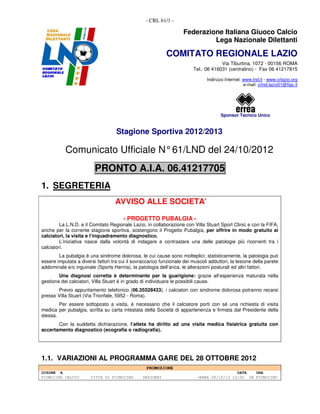 - CRL 61/1 -

                                                                    Federazione Italiana Giuoco Calcio
                                                                             Lega Nazionale Dilettanti

                                                            COMITATO REGIONALE LAZIO
                                                                                      Via Tiburtina, 1072 - 00156 ROMA
                                                                         Tel.: 06 416031 (centralino) - Fax 06 41217815

                                                                                Indirizzo Internet: www.lnd.it - www.crlazio.org
                                                                                                    e-mail: crlnd.lazio01@figc.it




                                                                                       Sponsor Tecnico Unico


                                    Stagione Sportiva 2012/2013

           Comunicato Ufficiale N° 61/LND del 24/10/2012
                         PRONTO A.I.A. 06.41217705
1. SEGRETERIA
                                   AVVISO ALLE SOCIETA’

                                       - PROGETTO PUBALGIA -
         La L.N.D. e il Comitato Regionale Lazio, in collaborazione con Villa Stuart Sport Clinic e con la FIFA,
anche per la corrente stagione sportiva, sostengono il Progetto Pubalgia, per offrire in modo gratuito ai
calciatori, la visita e l’inquadramento diagnostico.
         L’iniziativa nasce dalla volontà di indagare e contrastare una delle patologie più ricorrenti tra i
calciatori.
        La pubalgia è una sindrome dolorosa, le cui cause sono molteplici; statisticamente, la patologia può
essere imputata a diversi fattori tra cui il sovraccarico funzionale dei muscoli adduttori, la lesione della parete
addominale e/o inguinale (Sports Hernia), la patologia dell’anca, le alterazioni posturali ed altri fattori.
        Una diagnosi corretta è determinante per la guarigione: grazie all’esperienza maturata nella
gestione dei calciatori, Villa Stuart è in grado di individuare le possibili cause.
       Previo appuntamento telefonico (06.35528433), i calciatori con sindrome dolorosa potranno recarsi
presso Villa Stuart (Via Trionfale, 5952 - Roma).
        Per essere sottoposto a visita, è necessario che il calciatore porti con sé una richiesta di visita
medica per pubalgia, scritta su carta intestata della Società di appartenenza e firmata dal Presidente della
stessa.
       Con la suddetta dichiarazione, l’atleta ha diritto ad una visita medica fisiatrica gratuita con
accertamento diagnostico (ecografia o radiografia).




1.1. VARIAZIONI AL PROGRAMMA GARE DEL 28 OTTOBRE 2012
                                                   PROMOZIONE
GIRONE A                                                                                    DATA   ORA
FIUMICINO CALCIO        CITTA DI FIUMICINO       DESIDERI                  (ERBA 28/10/12 15:00 9A FIUMICINO
 