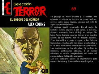 69
Se produjo un ruido erizante y la cabeza, una
calavera recubierta de trocitos de carne podrida,
cayó al suelo, quedó segada, separada del resto de
aquel cuerpo horripilante.
El cadáver siguió avanzando. En el suelo, la
horrible cabeza empezó a dar saltos, a moverse,
siempre avanzando hacia él bajo su influjo. No
había fuerza humana capaz de detener a los muertos
salidos de sus tumbas por los poderes extraños.
Eran insensibles a todo, excepto a las órdenes
transmitidas. Estaban allí para matar a un hombre y
ni las balas ni las armas blancas servían contra ellos.
Las mutilaciones no les afectaban. Si perdían un
miembro, continuaban adelante. Y el mismo
miembro se movía, independiente del resto del
cuerpo del que había sido arrancado.
Los dos cadáveres caídos se incorporaron para
unirse a los otros y llevar adelante sus designios…
 