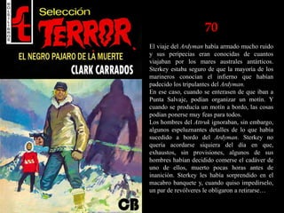 70
El viaje del Ardyman había armado mucho ruido
y sus peripecias eran conocidas de cuantos
viajaban por los mares australes antárticos.
Sterkey estaba seguro de que la mayoría de los
marineros conocían el infierno que habían
padecido los tripulantes del Ardyman.
En ese caso, cuando se enterasen de que iban a
Punta Salvaje, podían organizar un motín. Y
cuando se producía un motín a bordo, las cosas
podían ponerse muy feas para todos.
Los hombres del Attruk ignoraban, sin embargo,
algunos espeluznantes detalles de lo que había
sucedido a bordo del Ardyman. Sterkey no
quería acordarse siquiera del día en que,
exhaustos, sin provisiones, algunos de sus
hombres habían decidido comerse el cadáver de
uno de ellos, muerto pocas horas antes de
inanición. Sterkey les había sorprendido en el
macabro banquete y, cuando quiso impedírselo,
un par de revólveres le obligaron a retirarse…
 