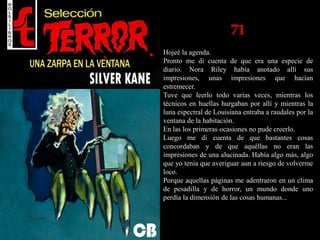 71
Hojeé la agenda.
Pronto me di cuenta de que era una especie de
diario. Nora Riley había anotado allí sus
impresiones, unas impresiones que hacían
estremecer.
Tuve que leerlo todo varias veces, mientras los
técnicos en huellas hurgaban por allí y mientras la
luna espectral de Louisiana entraba a raudales por la
ventana de la habitación.
En las los primeras ocasiones no pude creerlo.
Luego me di cuenta de que bastantes cosas
concordaban y de que aquéllas no eran las
impresiones de una alucinada. Había algo más, algo
que yo tenía que averiguar aun a riesgo de volverme
loco.
Porque aquellas páginas me adentraron en un clima
de pesadilla y de horror, un mundo donde uno
perdía la dimensión de las cosas humanas...
 