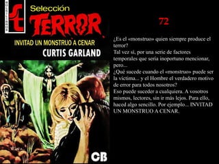 72
¿Es el «monstruo» quien siempre produce el
terror?
Tal vez sí, por una serie de factores
temporales que sería inoportuno mencionar,
pero...
¿Qué sucede cuando el «monstruo» puede ser
la víctima... y el Hombre el verdadero motivo
de error para todos nosotros?
Eso puede suceder a cualquiera. A vosotros
mismos, lectores, sin ir más lejos. Para ello,
haced algo sencillo. Por ejemplo... INVITAD
UN MONSTRUO A CENAR.
 