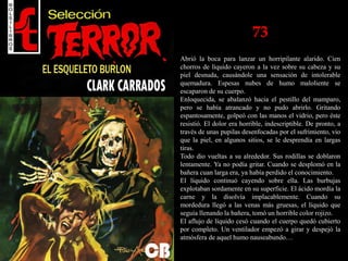73
Abrió la boca para lanzar un horripilante alarido. Cien
chorros de líquido cayeron a la vez sobre su cabeza y su
piel desnuda, causándole una sensación de intolerable
quemadura. Espesas nubes de humo maloliente se
escaparon de su cuerpo.
Enloquecida, se abalanzó hacia el pestillo del mamparo,
pero se había atrancado y no pudo abrirlo. Gritando
espantosamente, golpeó con las manos el vidrio, pero éste
resistió. El dolor era horrible, indescriptible. De pronto, a
través de unas pupilas desenfocadas por el sufrimiento, vio
que la piel, en algunos sitios, se le desprendía en largas
tiras.
Todo dio vueltas a su alrededor. Sus rodillas se doblaron
lentamente. Ya no podía gritar. Cuando se desplomó en la
bañera cuan larga era, ya había perdido el conocimiento.
El líquido continuó cayendo sobre ella. Las burbujas
explotaban sordamente en su superficie. El ácido mordía la
carne y la disolvía implacablemente. Cuando su
mordedura llegó a las venas más gruesas, el líquido que
seguía llenando la bañera, tomó un horrible color rojizo.
El aflujo de líquido cesó cuando el cuerpo quedó cubierto
por completo. Un ventilador empezó a girar y despejó la
atmósfera de aquel humo nauseabundo…
 