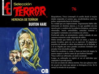 76
Boquiabierto, Vince contempló el castillo desde el mojón
donde empezaba el camino que, encabritándose entre las
peñas, serpenteaba hacia la fortaleza.
En verdad que era impresionante. Seguramente había sido
reformado en distintas épocas, y lo que quedaba era esa
mezcla gris y sombría de los palacios-fortaleza, con torres
almenadas, muros amurallados, estrechas troneras y
recargados ventanales con cristaleras de colores.
Enclavado sobre un promontorio, estaba rodeado de una
inmensa extensión verde salpicada de robles.
Había temido que hubiera un foso en torno, y hasta un
puente levadizo, pero en eso se equivocó. El gigantesco
portalón de entrada se abría directamente en la fachada, y
a él se llegaba por unos grandes escalones formados por
pesadas losas de piedra gastada.
Subió los escalones y, como si fuera un truco de magia, la
puerta empezó a abrirse antes de que hubiera llamado.
Vince sufrió un sobresalto, un tanto escamado.
Luego, su sobresalto se repitió al ver al individuo que
empujaba la pesada puerta.
Era casi un enano de cabeza enorme. Sus ojos glaucos eran
de un gris tan claro que apenas se distinguía el iris. Se le
antojó la mirada de un pescado...
 