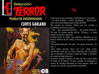 78
Usted será mi peor enemigo en Scholberg. Lo presiento...
—Es fácil evitarlo —sonreí, desafiante—. Destrúyame.
¿Eso sería un problema para el Hijo del Mal?
Me estudió en silencio. Había una luz extraña y
enigmática en sus ojos negros.
—No —dijo sorprendentemente—. No puedo destruirle.
No aún. Es cuanto puedo decirle. ¡Váyase..., y hasta
nuestro encuentro supremo!
Caminé hacia la salida. Sus palabras rebotaban en los
huecos ámbitos de mi cráneo, como una voz repetida por
el eco:
«No puedo destruirle. No aún... No puedo destruirle. No
aún...»
¿Qué había querido decir con eso? ¿Qué oculto
significado tenía que yo fuese respetado por el hombre
que se llamaba a sí mismo vástago de Satán, y heredero
de su perversidad suprema?
Su mano, cuando la oprimí, al salir, era fría y seca. Nada
de fuego ni de llamas. Ni olor a azufre, ni sortilegios o
rostros de súcubos danzando en torno nuestro. Todo tan
normal, tan sencillo, que producía escalofríos.
 