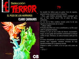 79
Se mordió los labios para no gritar. Casi de repente,
pareció tomar conciencia de su situación.
—Pero, ¿qué diablos pretenden hacer conmigo? ¿Es
que se han vuelto locos? Por el amor de Dios,
suéltenme...
La voz de la falsa condesa resonó como la de una
tigresa en el paroxismo de su furor:
—¡Mata! ¡Mata!
El hacha describió una curva centelleante y su filo cayó
sobre la garganta humana.
Primero se oyó un leve ruido de huesos seccionados;
luego, el seco golpe del mortífero instrumento al chocar
contra el tajo. Entonces, la cabeza humana saltó por los
aires.
El tronco decapitado se convulsionó violentísimamente
durante unos segundos, mientras torrentes de rojo
líquido brotaban de la espantosa herida.
Empezó a saltar y a botar, a la vez que reía como un
loco.
—¡Ji, ji...!
 
