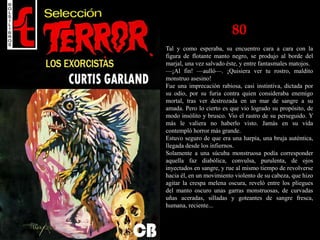 80
Tal y como esperaba, su encuentro cara a cara con la
figura de flotante manto negro, se produjo al borde del
marjal, una vez salvado éste, y entre fantasmales matojos.
—¡Al fin! —aulló—. ¡Quisiera ver tu rostro, maldito
monstruo asesino!
Fue una imprecación rabiosa, casi instintiva, dictada por
su odio, por su furia contra quien consideraba enemigo
mortal, tras ver destrozada en un mar de sangre a su
amada. Pero lo cierto es que vio logrado su propósito, de
modo insólito y brusco. Vio el rastro de su perseguido. Y
más le valiera no haberlo visto. Jamás en su vida
contempló horror más grande.
Estuvo seguro de que era una harpía, una bruja auténtica,
llegada desde los infiernos.
Solamente a una súcuba monstruosa podía corresponder
aquella faz diabólica, convulsa, purulenta, de ojos
inyectados en sangre, y rue al mismo tiempo de revolverse
hacia él, en un movimiento violento de su cabeza, que hizo
agitar la crespa melena oscura, reveló entre los pliegues
del manto oscuro unas garras monstruosas, de curvadas
uñas aceradas, silladas y goteantes de sangre fresca,
humana, reciente...
 