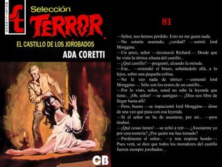 81
—Señor, nos hemos perdido. Esto no me gusta nada.
—No estarás asustado, ¿verdad? —sonrió lord
Morggine.
—Un poco, señor —reconoció Richard—. Desde que
he visto la tétrica silueta del castillo...
—¿Qué castillo? —preguntó, alzando la mirada.
—Ese... —extendió el brazo, señalándolo allá, a lo
lejos, sobre una pequeña colina.
—No le veo nada de tétrico —comentó lord
Morggine—. Sólo son los restos de un castillo...
—Por lo visto, señor, usted no sabe la leyenda que
tiene... ¡Oh, señor! —se santiguó—. ¡Dios nos libre de
llegar hasta allí!
—Pero, bueno —se impacientó lord Morggine— dime
de una vez qué pasa con esa leyenda.
—Si el señor no ha de asustarse, por mí... —pero
titubeó.
—¡Qué cosas tienes! —se echó a reír—. ¿Asustarme yo
por esta tontería? ¿Por quién me has tomado?
—Perdóneme el señor... —y tras respirar hondo—:
Pues verá, se dice que todos los moradores del castillo
fueron siempre jorobados…
 
