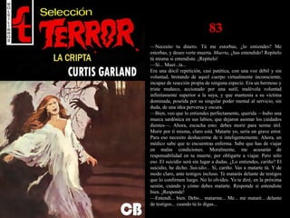 83
—Necesito tu dinero. Tú me estorbas, ¿lo entiendes? Me
estorbas, y deseo verte muerta. Muerta, ¿has entendido? Repítelo
tú misma si entendiste. ¡Repítelo!
—Sí... Muer...ta...
Era una dócil repetición, casi patética, con una voz débil y sin
voluntad, brotando de aquel cuerpo virtualmente inconsciente,
incapaz de reacción propia de ninguna especie. Era un hermoso y
triste muñeco, accionado por una sutil, malévola voluntad
infinitamente superior a la suya, y que mantenía a su víctima
dominada, poseída por su singular poder mental al servicio, sin
duda, de una idea perversa y oscura.
—Bien, veo que lo entiendes perfectamente, querida —hubo una
mueca sardónica en sus labios, que dejaron asomar los cuidados
dientes—. Ahora, escucha esto: debes morir para serme útil.
Morir por ti misma, claro está. Matarte yo, sería un grave error.
Para eso necesito deshacerme de ti inteligentemente. Ahora, un
médico sabe que te encuentras enferma. Sabe que has de viajar
en malas condiciones. Moralmente, me acusarán de
responsabilidad en tu muerte, por obligarte a viajar. Pero sólo
eso. El suicidio será sin lugar a dudas. ¿Lo entiendes, cariño? El
suicidio, he dicho. Suicidio... Sí, cariño. Vas a matarte tú. Y de
modo claro, ante testigos incluso. Te matarás delante de testigos
que lo confirmen luego. No lo olvides. Yo te diré, en la próxima
sesión, cuándo y cómo debes matarte. Responde si entendiste
bien. ¡Responde!
—Entendí... bien. Debo... matarme... Me... me mataré... delante
de testigos... cuando tú lo digas...
 