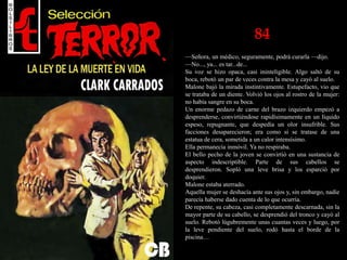 84
—Señora, un médico, seguramente, podrá curarla —dijo.
—No..., ya... es tar...de...
Su voz se hizo opaca, casi ininteligible. Algo saltó de su
boca, rebotó un par de veces contra la mesa y cayó al suelo.
Malone bajó la mirada instintivamente. Estupefacto, vio que
se trataba de un diente. Volvió los ojos al rostro de la mujer:
no había sangre en su boca.
Un enorme pedazo de carne del brazo izquierdo empezó a
desprenderse, convirtiéndose rapidísimamente en un líquido
espeso, repugnante, que despedía un olor insufrible. Sus
facciones desaparecieron; era como si se tratase de una
estatua de cera, sometida a un calor intensísimo.
Ella permanecía inmóvil. Ya no respiraba.
El bello pecho de la joven se convirtió en una sustancia de
aspecto indescriptible. Parte de sus cabellos se
desprendieron. Sopló una leve brisa y los esparció por
doquier.
Malone estaba aterrado.
Aquella mujer se deshacía ante sus ojos y, sin embargo, nadie
parecía haberse dado cuenta de lo que ocurría.
De repente, su cabeza, casi completamente descarnada, sin la
mayor parte de su cabello, se desprendió del tronco y cayó al
suelo. Rebotó lúgubremente unas cuantas veces y luego, por
la leve pendiente del suelo, rodó hasta el borde de la
piscina…
 