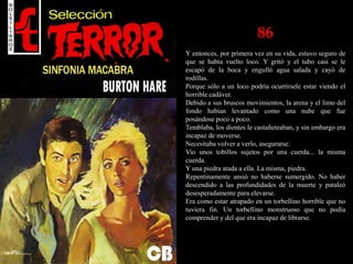 86
Y entonces, por primera vez en su vida, estuvo seguro de
que se había vuelto loco. Y gritó y el tubo casi se le
escapó de la boca y engulló agua salada y cayó de
rodillas.
Porque sólo a un loco podría ocurrírsele estar viendo el
horrible cadáver.
Debido a sus bruscos movimientos, la arena y el limo del
fondo habían levantado como una nube que fue
posándose poco a poco.
Temblaba, los dientes le castañeteaban, y sin embargo era
incapaz de moverse.
Necesitaba volver a verlo, asegurarse.
Vio unos tobillos sujetos por una cuerda... la misma
cuerda.
Y una piedra atada a ella. La misma, piedra.
Repentinamente ansió no haberse sumergido. No haber
descendido a las profundidades de la muerte y pataleó
desesperadamente para elevarse.
Era como estar atrapado en un torbellino horrible que no
tuviera fin. Un torbellino monstruoso que no podía
comprender y del que era incapaz de librarse.
 