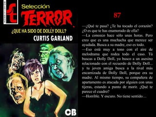 87
—¿Qué te pasa? ¿Te ha tocado el corazón?
¿O es que te has enamorado de ella?
—La conozco hace sólo unas horas. Pero
creo que es una muchacha que merece ser
ayudada. Busca a su madre, eso es todo.
—Eso está muy a tono con el aire de
melodrama que rodea todo el caso. Tú
buscas a Dolly Doll, yo busco a un asesino
relacionado con el recuerdo de Dolly Doll...
y tu joven amiga busca a la rival más
encarnizada de Dolly Doll, porque era su
madre. Al mismo tiempo, su compañera de
apartamento es atacada por alguien con unas
tijeras, estando a punto de morir. ¿Qué te
parece el cuadro?
—Horrible. Y oscuro. No tiene sentido…
 
