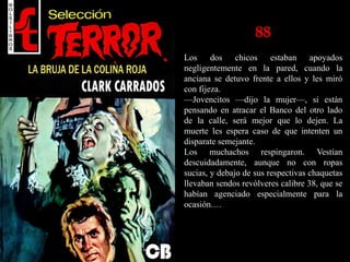 88
Los dos chicos estaban apoyados
negligentemente en la pared, cuando la
anciana se detuvo frente a ellos y les miró
con fijeza.
—Jovencitos —dijo la mujer—, si están
pensando en atracar el Banco del otro lado
de la calle, será mejor que lo dejen. La
muerte les espera caso de que intenten un
disparate semejante.
Los muchachos respingaron. Vestían
descuidadamente, aunque no con ropas
sucias, y debajo de sus respectivas chaquetas
llevaban sendos revólveres calibre 38, que se
habían agenciado especialmente para la
ocasión.…
 