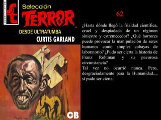 62
¿Hasta dónde llegó la frialdad científica,
cruel y despiadada de un régimen
siniestro y estremecedor? ¿Qué horrores
puede provocar la manipulación de seres
humanos como simples cobayas de
laboratorio? ¿Pudo ser cierta la historia de
Franz Rohtman y su pavorosa
circunstancia?
Tal vez no ocurrió nunca. Pero,
desgraciadamente para la Humanidad...,
sí pudo ser cierta.
 