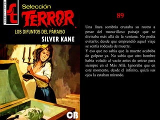 89
Una línea sombría cruzaba su rostro a
pesar del maravilloso paisaje que se
divisaba más allá de la ventana. No podía
evitarlo; desde que emprendió aquel viaje
se sentía rodeada de muerte.
Y eso que no sabía que la muerte acababa
de golpear ya. No sabía que otro hombre
había volado al vacío antes de entrar para
siempre en el Más Allá. Ignoraba que en
este momento, desde el infinito, quizá sus
ojos la estaban mirando.
 