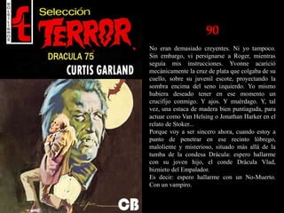 90
No eran demasiado creyentes. Ni yo tampoco.
Sin embargo, vi persignarse a Roger, mientras
seguía mis instrucciones. Yvonne acarició
mecánicamente la cruz de plata que colgaba de su
cuello, sobre su juvenil escote, proyectando la
sombra encima del seno izquierdo. Yo mismo
hubiera deseado tener en ese momento un
crucifijo conmigo. Y ajos. Y muérdago. Y, tal
vez, una estaca de madera bien puntiaguda, para
actuar como Van Helsing o Jonathan Harker en el
relato de Stoker...
Porque voy a ser sincero ahora, cuando estoy a
punto de penetrar en ese recinto lóbrego,
maloliente y misterioso, situado más allá de la
tumba de la condesa Drácula: espero hallarme
con su joven hijo, el conde Drácula Vlad,
biznieto del Empalador.
Es decir: espero hallarme con un No-Muerto.
Con un vampiro.
 