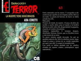 63
Entró, tanteando con las manos. Y enseguida se dio
cuenta de que aquello no era ningúna carreta. Pero ya
era tarde. La puerta de barrotes de hierro se había
cerrado tras ella.
Patty gritó.
Primero, de miedo, de espanto. Al poco, de dolor, de
terrible y acerbo dolor, pues el macho y la hembra
habían ya caído sobre ella, desgarrándole la garganta,
el pecho, el vientre y las piernas.
Zarpazos implacables. E instantes después,
dentelladas furiosas, feroces, que se llevaban trozos
y más trozos de su carne.
En pocos minutos quedó devorada. Ya casi no
quedaba nada de ella. Sólo la cabellera oscura, larga,
sujeta al cráneo y jirones de su vestido esparcidos
por aquí y por allá. La sangre lo inundaba todo.
Con razón se habían quedado con los cabellos
erizados de espanto cuantos contemplaron aquel
espectáculo…
 