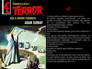 67
La densa niebla no ocultaba la espeluznante escena.
El hombre caminaba semiencorvado. Las manos casi
rozando sus rodillas. Unas manos huesudas. Muy blancas.
De un nauseabundo tono lechoso. Las uñas
desmesuradamente largas y afiladas.
El hombre se detuvo jadeante.
Alzó la cabeza.
Sus facciones quedaron bañadas por la nívea claridad de la
luna.
Los cipreses proyectaban fantasmagóricas sombras. La
niebla flotaba a un palmo de tierra. Envolviendo las tumbas
desordenadamente emplazadas. Un escenario capaz de
poner a prueba los nervios más templados.
El individuo no vaciló.
No tenía miedo.
No podía ver nada de aquel silencioso cementerio.
Estaba ciego.
¿Ciego?
Las cuencas de sus ojos aparecían vacías. Eran dos orificios
en aquel deforme rostro. Su boca carecía de labios. Sus
facciones, de un repulsivo color verdoso, desfiguradas por
cicatrices que palpitaban en carne viva…
 