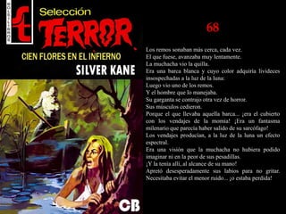 68
Los remos sonaban más cerca, cada vez.
El que fuese, avanzaba muy lentamente.
La muchacha vio la quilla.
Era una barca blanca y cuyo color adquiría livideces
insospechadas a la luz de la luna:
Luego vio uno de los remos.
Y el hombre que lo manejaba.
Su garganta se contrajo otra vez de horror.
Sus músculos cedieron.
Porque el que llevaba aquella barca... ¡era el cubierto
con los vendajes de la momia! ¡Era un fantasma
milenario que parecía haber salido de su sarcófago!
Los vendajes producían, a la luz de la luna un efecto
espectral.
Era una visión que la muchacha no hubiera podido
imaginar ni en la peor de sus pesadillas.
¡Y la tenía allí, al alcance de su mano!
Apretó desesperadamente sus labios para no gritar.
Necesitaba evitar el menor ruido... ¡o estaba perdida!
 