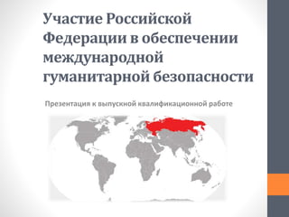 Участие Российской
Федерации в обеспечении
международной
гуманитарной безопасности
Презентация к выпускной квалификационной работе
 