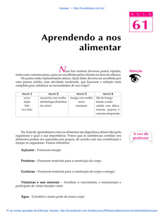 61
A U L A
Aprendendo a nos
alimentar
PRATOPRATOPRATOPRATOPRATO 11111
arroz
feijão
bife
ovo frito
Num bar existem diversos pratos rápidos,
todos com o mesmo preço, para ser escolhidos pelos clientes na hora do almoço.
Os pratos estão representados abaixo. Qual deles deveria ser escolhido por
uma pessoa adulta, com atividade moderada, que buscasse a refeição mais
completa para satisfazer as necessidades de seu corpo?
Na Aula 60, aprendemos como os alimentos são digeridos e absorvidos pelo
organismo e qual a sua importância. Vimos que as substâncias contidas nos
alimentos podem ser separadas por grupos, de acordo com sua constituição e
função no organismo. Vamos relembrar:
AçúcaresAçúcaresAçúcaresAçúcaresAçúcares - Fornecem energia
ProteínasProteínasProteínasProteínasProteínas - Fornecem materiais para a construção do corpo
GordurasGordurasGordurasGordurasGorduras - Fornecem materiais para a construção do corpo e energia
Vitaminas e sais mineraisVitaminas e sais mineraisVitaminas e sais mineraisVitaminas e sais mineraisVitaminas e sais minerais - Auxiliam o crescimento, a manutenção e
participam de várias funções vitais
ÁguaÁguaÁguaÁguaÁgua - Constitui a maior parte do nosso corpo
PRATOPRATOPRATOPRATOPRATO 44444
filé de frango
batata cozida
salada com alface,
tomate, pepino e
cenoura,temperada
PRATOPRATOPRATOPRATOPRATO 33333
frango com molho
arroz
maionese
PRATOPRATOPRATOPRATOPRATO 22222
macarrão com molho
almôndegas(bolinhos
de carne)
Atenção
A voz do
professor
61
A U L A
Acesse: ☞ http://fuvestibular.com.br/
P/ as outras apostilas de Ciências, Acesse: http://fuvestibular.com.br/telecurso-2000/apostilas/ensino-fundamental/ciencias/
 