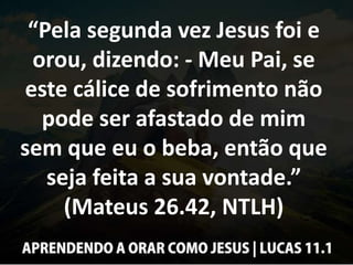 “Pela segunda vez Jesus foi e
orou, dizendo: - Meu Pai, se
este cálice de sofrimento não
pode ser afastado de mim
sem que eu o beba, então que
seja feita a sua vontade.”
(Mateus 26.42, NTLH)
 