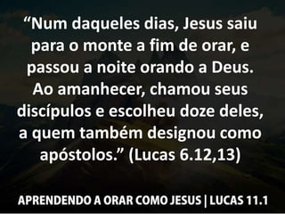 “Num daqueles dias, Jesus saiu
para o monte a fim de orar, e
passou a noite orando a Deus.
Ao amanhecer, chamou seus
discípulos e escolheu doze deles,
a quem também designou como
apóstolos.” (Lucas 6.12,13)
 