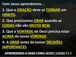 Com Jesus aprendemos...
1. Que a ORAÇÃO deve se TORNAR um
HÁBITO.
2. Que precisamos ORAR quando as
COISAS não vão MUITO BEM.
3. Que a VONTADE de Deus precisa estar
ACIMA da nossa VONTADE.
4. A ORAR antes de tomar DECISÕES
IMPORTANTES
 