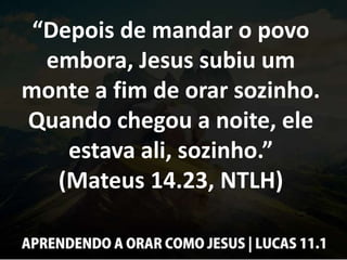 “Depois de mandar o povo
embora, Jesus subiu um
monte a fim de orar sozinho.
Quando chegou a noite, ele
estava ali, sozinho.”
(Mateus 14.23, NTLH)
 