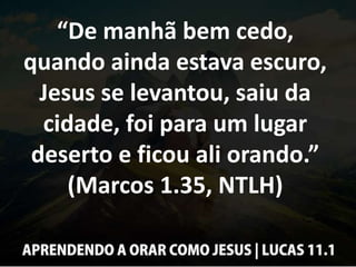 “De manhã bem cedo,
quando ainda estava escuro,
Jesus se levantou, saiu da
cidade, foi para um lugar
deserto e ficou ali orando.”
(Marcos 1.35, NTLH)
 