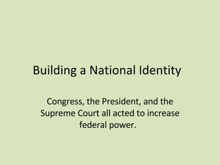 Building a National Identity  Congress, the President, and the Supreme Court all acted to increase federal power.  