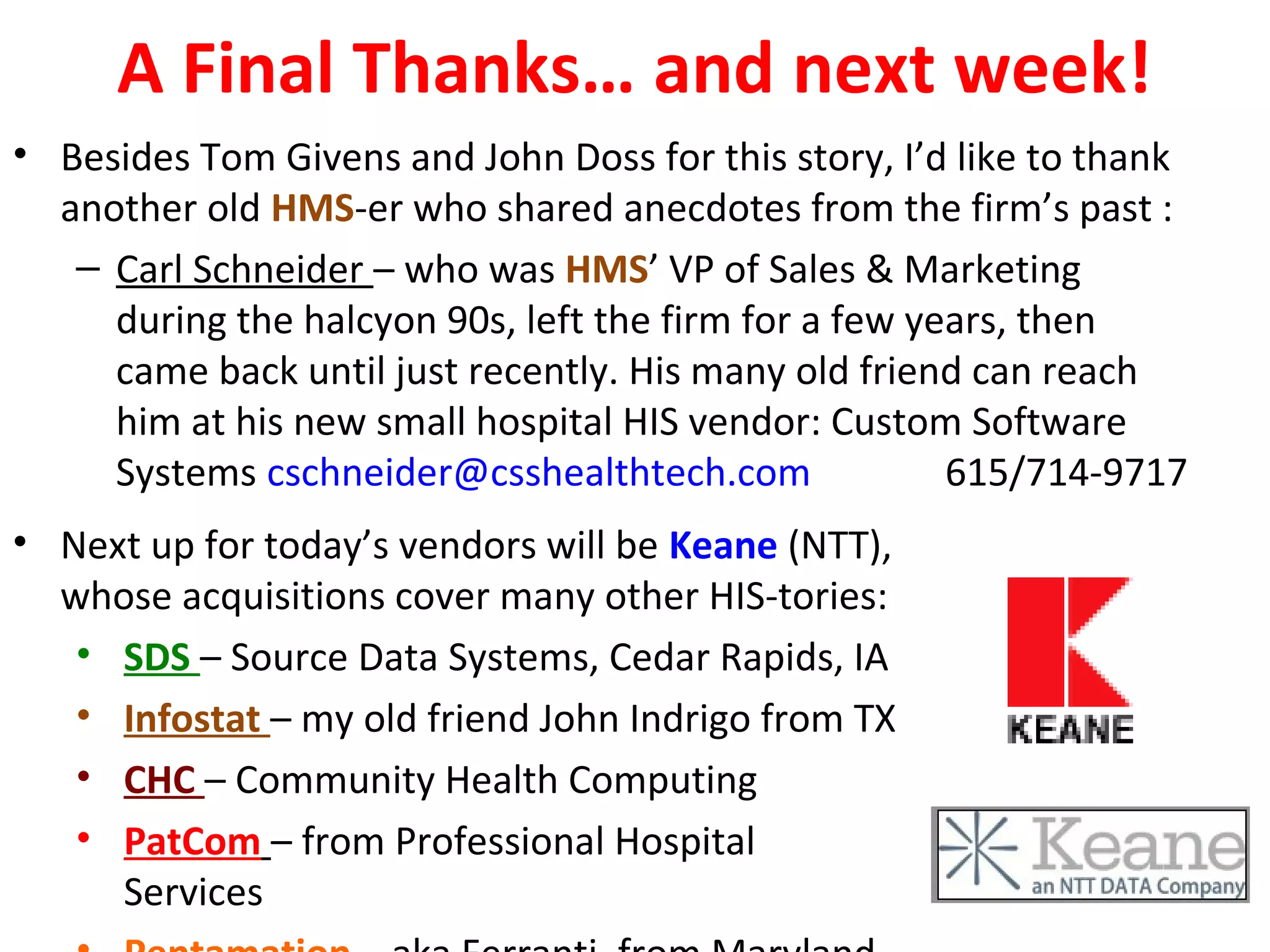 A Final Thanks… and next week!
• Besides Tom Givens and John Doss for this story, I’d like to thank
another old HMS-er who shared anecdotes from the firm’s past :
– Carl Schneider – who was HMS’ VP of Sales & Marketing
during the halcyon 90s, left the firm for a few years, then
came back until just recently. His many old friend can reach
him at his new small hospital HIS vendor: Custom Software
Systems cschneider@csshealthtech.com 615/714-9717
• Next up for today’s vendors will be Keane (NTT),
whose acquisitions cover many other HIS-tories:
• SDS – Source Data Systems, Cedar Rapids, IA
• Infostat – my old friend John Indrigo from TX
• CHC – Community Health Computing
• PatCom – from Professional Hospital
Services
 