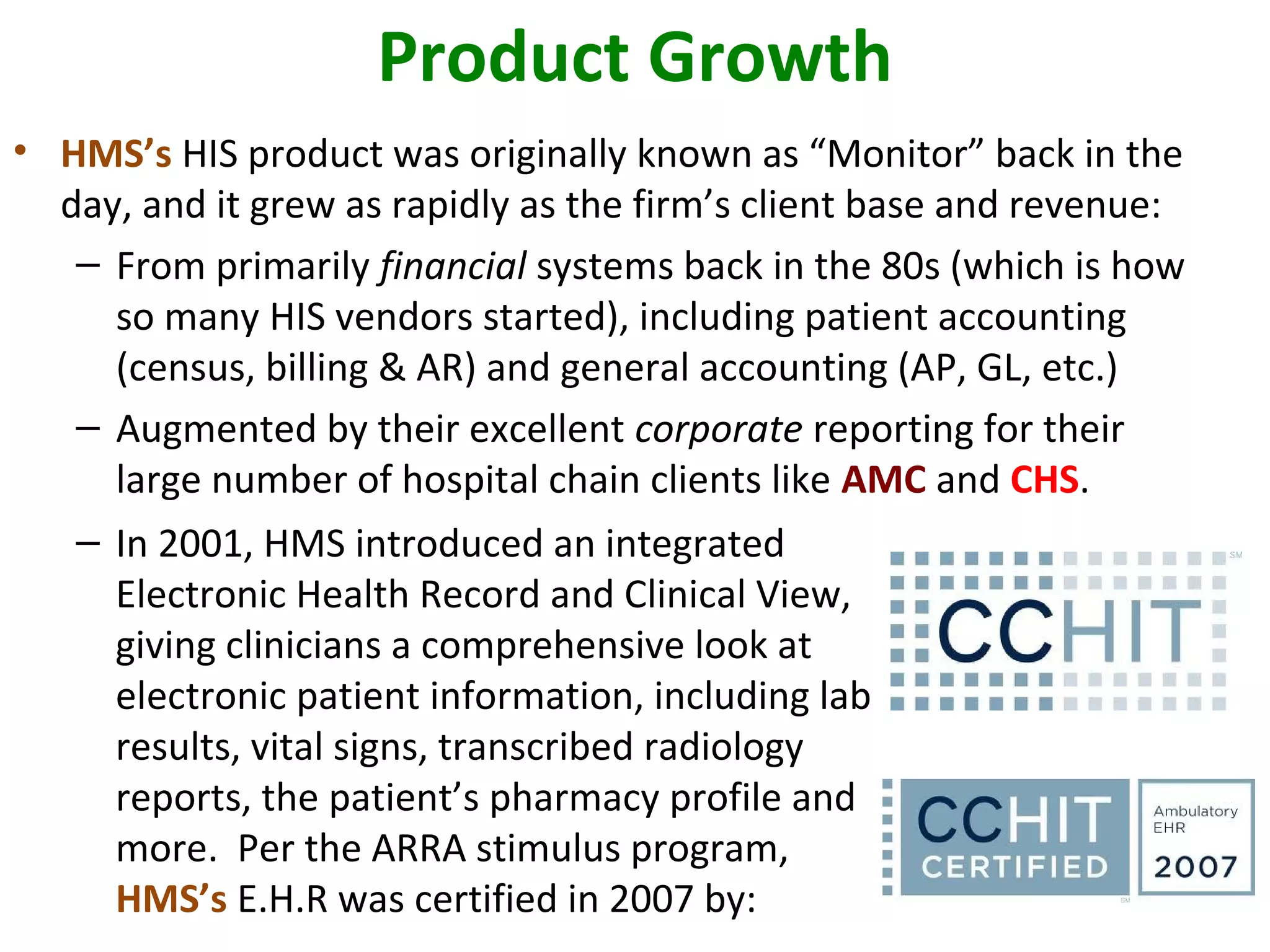 Product Growth
• HMS’s HIS product was originally known as “Monitor” back in the
day, and it grew as rapidly as the firm’s client base and revenue:
– From primarily financial systems back in the 80s (which is how
so many HIS vendors started), including patient accounting
(census, billing & AR) and general accounting (AP, GL, etc.)
– Augmented by their excellent corporate reporting for their
large number of hospital chain clients like AMC and CHS.
– In 2001, HMS introduced an integrated
Electronic Health Record and Clinical View,
giving clinicians a comprehensive look at
electronic patient information, including lab
results, vital signs, transcribed radiology
reports, the patient’s pharmacy profile and
more. Per the ARRA stimulus program,
HMS’s E.H.R was certified in 2007 by:
 
