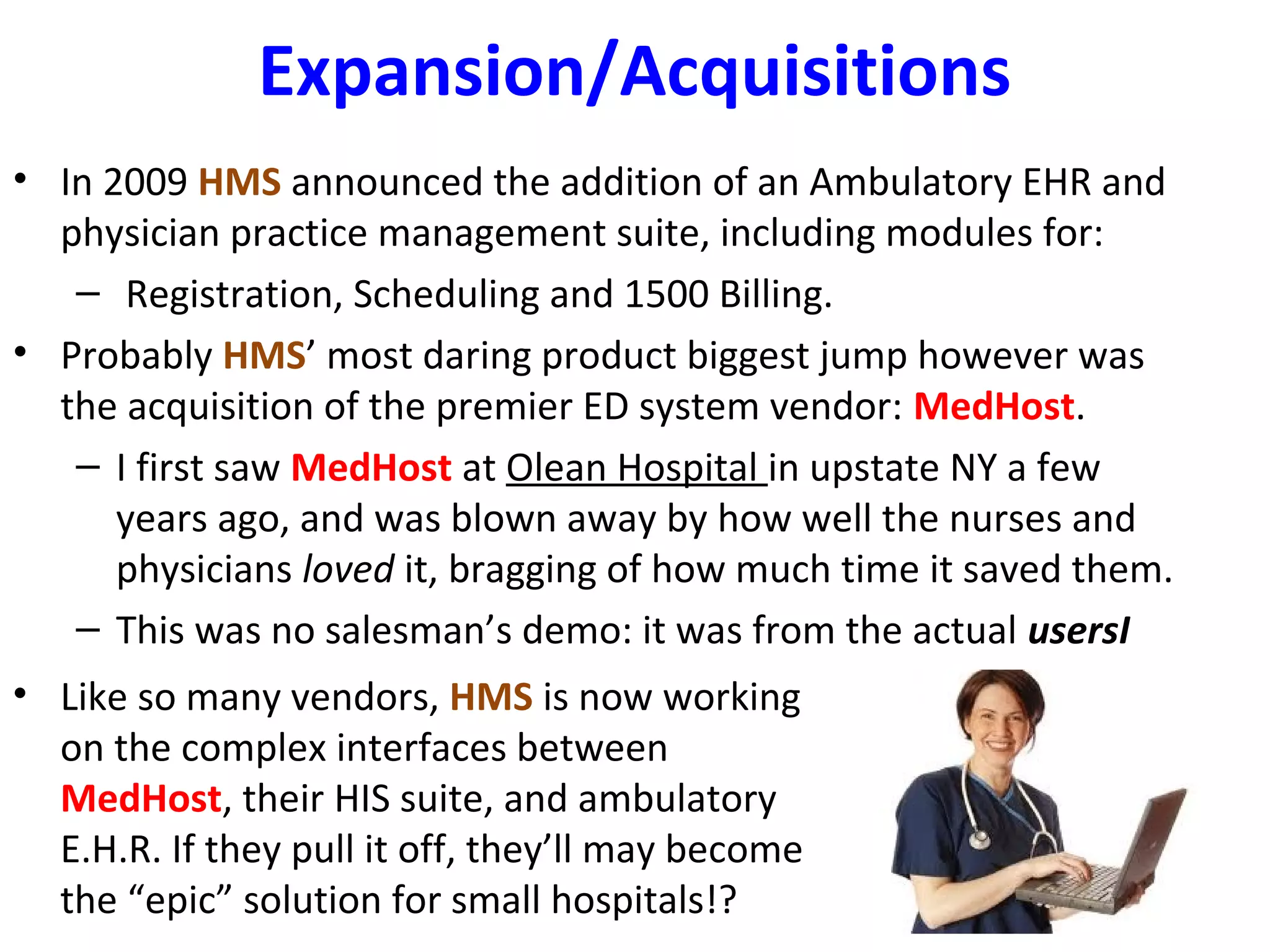 Expansion/Acquisitions
• In 2009 HMS announced the addition of an Ambulatory EHR and
physician practice management suite, including modules for:
– Registration, Scheduling and 1500 Billing.
• Probably HMS’ most daring product biggest jump however was
the acquisition of the premier ED system vendor: MedHost.
– I first saw MedHost at Olean Hospital in upstate NY a few
years ago, and was blown away by how well the nurses and
physicians loved it, bragging of how much time it saved them.
– This was no salesman’s demo: it was from the actual usersI
• Like so many vendors, HMS is now working
on the complex interfaces between
MedHost, their HIS suite, and ambulatory
E.H.R. If they pull it off, they’ll may become
the “epic” solution for small hospitals!?
 