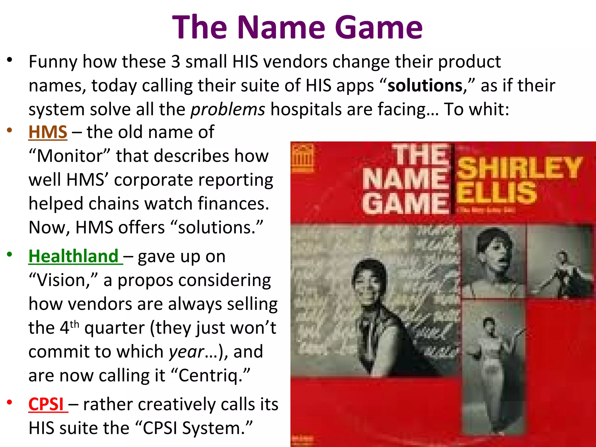 The Name Game
• Funny how these 3 small HIS vendors change their product
names, today calling their suite of HIS apps “solutions,” as if their
system solve all the problems hospitals are facing… To whit:
• HMS – the old name of
“Monitor” that describes how
well HMS’ corporate reporting
helped chains watch finances.
Now, HMS offers “solutions.”
• Healthland – gave up on
“Vision,” a propos considering
how vendors are always selling
the 4th
quarter (they just won’t
commit to which year…), and
are now calling it “Centriq.”
• CPSI – rather creatively calls its
HIS suite the “CPSI System.”
 