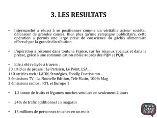 3. LES RESULTATS
• Intermarché a réussi à se positionner comme un véritable acteur sociétal,
défenseur de grandes causes. Bien plus qu’une campagne publicitaire, cette
opération a permis une large prise de conscience du gâchis alimentaire
effectué par la grande distribution.
• L’opération a résonné dans toute la France, sur les réseaux sociaux et dans la
presse, grâce à une communication ciblée auprès des PQN et PQR.
• Elle a été relayée à travers :
20 articles de presse : Le Parisien, Le Point, LSA…
140 articles web : L’ADN, Stratégies, Foodly, Doctissimo…
3 émissions TV : La Nouvelle Edition, Télé Matin, 100% Mag
2 émissions radios : RTL et Europe 1
• 1,2 tonne de fruits et légumes moches vendues en seulement 2 jours
• 24% de trafic additionnel en magasin
• 13 millions de personnes touches en un mois
 