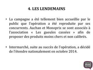4. LES LENDEMAINS
• La campagne a été tellement bien accueillie par le
public que l’opération a été reproduite par ses
concurrents. Auchan et Monoprix se sont associés à
l’association « Les gueules cassées » afin de
proposer des produits moins chers et non calibrés.
• Intermarché, suite au succès de l’opération, a décidé
de l’étendre nationalement en octobre 2014.
 