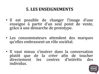 5. LES ENSEIGNEMENTS
• Il est possible de changer l’image d’une
enseigne à partir d’un seul point de vente,
grâce à une démarche de prototype.
• Les consommateurs attendent des marques
qu’elles embrassent un rôle sociétal.
• Il vaut mieux s’insérer dans la conversation
plutôt que de la créer afin de toucher
directement les centres d’intérêts des
individus.
 