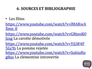 6. SOURCES ET BIBLIOGRAPHIE
• Les films
https://www.youtube.com/watch?v=lMARwA
Xmn_0
https://www.youtube.com/watch?v=GRteoKO
Jzxg La carotte démotivée
https://www.youtube.com/watch?v=YjLW4F
5GcYs La pomme rejetée
https://www.youtube.com/watch?v=SuhiuRn
g8us La clémentine introvertie
 