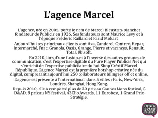 L’agence, née en 2005, porte le nom de Marcel Bleustein-Blanchet
fondateur de Publicis en 1926. Ses fondateurs sont Maurice Levy et à
l’époque Fréderic Raillard et Farid Mokart.
Aujourd’hui ses principaux clients sont Axa, Canderel, Contrex, Hepar,
Intermarché, Fnac, Granola, Oasis, Orange, Pierre et vacances, Renault,
Total, Ubisoft.
En 2010, lors d’une fusion, et à l’inverse des autres groupes de
communication, c’est l’expertise digitale du Pure Player Publicis Net qui
s’enrichit de l’expertise publicitaire du hot Shop Créatif Marcel
République. L’agence Marcel est la première hotshop créative née du
digital, comprenant aujourd’hui 250 collaborateurs bilingues off et online.
L’agence est présente à l’international dans 5 villes : Paris, New-York,
Londres, Shanghai, Hong Kong.
Depuis 2010, elle a remporté plus de 30 prix au Cannes Lions festival, 5
D&AD, 8 prix au NY festival, 43Clio Awards, 11 Eurobest, 1 Grand Prix
Stratégie.
L’agence Marcel
 