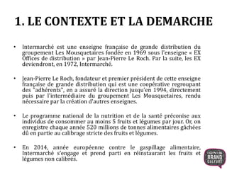 1. LE CONTEXTE ET LA DEMARCHE
• Intermarché est une enseigne française de grande distribution du
groupement Les Mousquetaires fondée en 1969 sous l'enseigne « EX
Offices de distribution » par Jean-Pierre Le Roch. Par la suite, les EX
deviendront, en 1972, Intermarché.
• Jean-Pierre Le Roch, fondateur et premier président de cette enseigne
française de grande distribution qui est une coopérative regroupant
des "adhérents", en a assuré la direction jusqu'en 1994, directement
puis par l'intermédiaire du groupement Les Mousquetaires, rendu
nécessaire par la création d'autres enseignes.
• Le programme national de la nutrition et de la santé préconise aux
individus de consommer au moins 5 fruits et légumes par jour. Or, on
enregistre chaque année 520 millions de tonnes alimentaires gâchées
dû en partie au calibrage stricte des fruits et légumes.
• En 2014, année européenne contre le gaspillage alimentaire,
Intermarché s’engage et prend parti en réinstaurant les fruits et
légumes non calibrés.
 