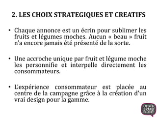 • Chaque annonce est un écrin pour sublimer les
fruits et légumes moches. Aucun « beau » fruit
n’a encore jamais été présenté de la sorte.
• Une accroche unique par fruit et légume moche
les personnifie et interpelle directement les
consommateurs.
• L’expérience consommateur est placée au
centre de la campagne grâce à la création d’un
vrai design pour la gamme.
2. LES CHOIX STRATEGIQUES ET CREATIFS
 