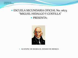 GOBIERNO DEL
ESTADO DE MÉXICO




            ESCUELA SECUNDARIA OFICIAL No. 0673
                   “MIGUEL HIDALGO Y COSTILLA”
                           PRESENTA:




                    ECATEPEC DE MORELOS, ESTADO DE MEXICO.
 