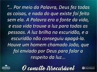 “... Por meio da Palavra, Deus fez todas
as coisas, e nada do que existe foi feito
sem ela. A Palavra era a fonte da vida,
e essa vida trouxe a luz para todas as
pessoas. A luz brilha na escuridão, e a
escuridão não conseguiu apagá-la.
Houve um homem chamado João, que
foi enviado por Deus para falar a
respeito da luz...