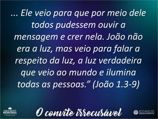 ... Ele veio para que por meio dele
todos pudessem ouvir a
mensagem e crer nela. João não
era a luz, mas veio para falar a
respeito da luz, a luz verdadeira
que veio ao mundo e ilumina
todas as pessoas.” (João 1.3-9)