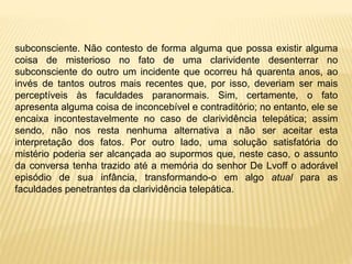 subconsciente. Não contesto de forma alguma que possa existir alguma
coisa de misterioso no fato de uma clarividente desenterrar no
subconsciente do outro um incidente que ocorreu há quarenta anos, ao
invés de tantos outros mais recentes que, por isso, deveriam ser mais
perceptíveis às faculdades paranormais. Sim, certamente, o fato
apresenta alguma coisa de inconcebível e contraditório; no entanto, ele se
encaixa incontestavelmente no caso de clarividência telepática; assim
sendo, não nos resta nenhuma alternativa a não ser aceitar esta
interpretação dos fatos. Por outro lado, uma solução satisfatória do
mistério poderia ser alcançada ao supormos que, neste caso, o assunto
da conversa tenha trazido até a memória do senhor De Lvoff o adorável
episódio de sua infância, transformando-o em algo atual para as
faculdades penetrantes da clarividência telepática.
 