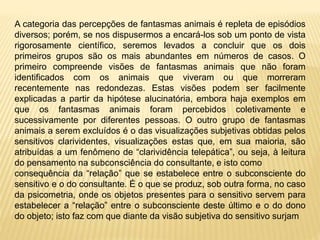 A categoria das percepções de fantasmas animais é repleta de episódios
diversos; porém, se nos dispusermos a encará-los sob um ponto de vista
rigorosamente científico, seremos levados a concluir que os dois
primeiros grupos são os mais abundantes em números de casos. O
primeiro compreende visões de fantasmas animais que não foram
identificados com os animais que viveram ou que morreram
recentemente nas redondezas. Estas visões podem ser facilmente
explicadas a partir da hipótese alucinatória, embora haja exemplos em
que os fantasmas animais foram percebidos coletivamente e
sucessivamente por diferentes pessoas. O outro grupo de fantasmas
animais a serem excluídos é o das visualizações subjetivas obtidas pelos
sensitivos clarividentes, visualizações estas que, em sua maioria, são
atribuídas a um fenômeno de “clarividência telepática”, ou seja, à leitura
do pensamento na subconsciência do consultante, e isto como
consequência da “relação” que se estabelece entre o subconsciente do
sensitivo e o do consultante. É o que se produz, sob outra forma, no caso
da psicometria, onde os objetos presentes para o sensitivo servem para
estabelecer a “relação” entre o subconsciente deste último e o do dono
do objeto; isto faz com que diante da visão subjetiva do sensitivo surjam
 